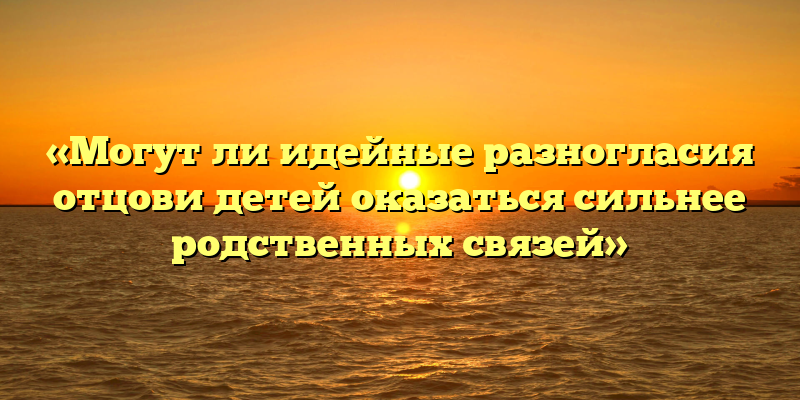 «Могут ли идейные разногласия отцови детей оказаться сильнее родственных связей»