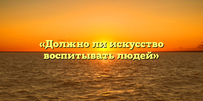 «Должно ли искусство воспитывать людей»