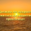 «Должно ли искусство откликаться на общественные проблемы»