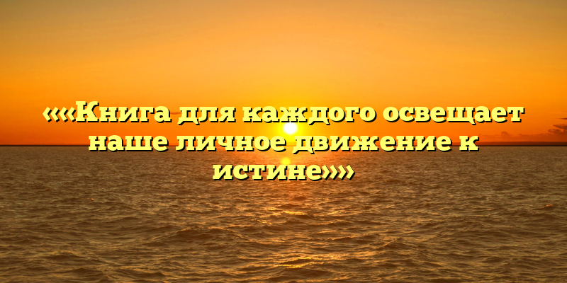 ««Книга для каждого освещает наше личное движение к истине»»