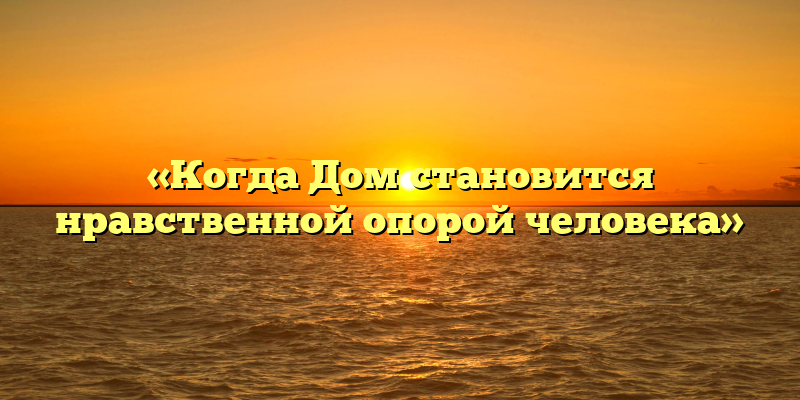 «Когда Дом становится нравственной опорой человека»