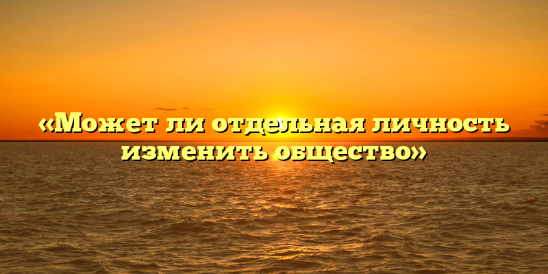 «Может ли отдельная личность изменить общество»