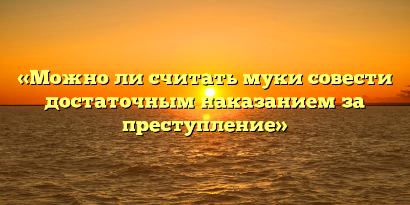 «Можно ли считать муки совести достаточным наказанием за преступление»