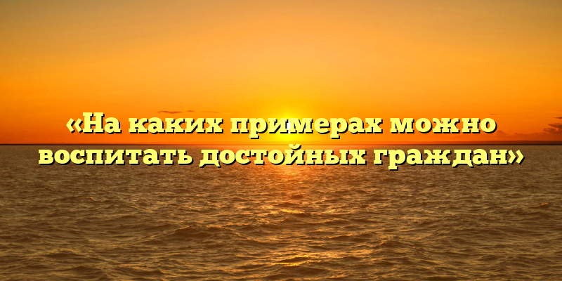 «На каких примерах можно воспитать достойных граждан»