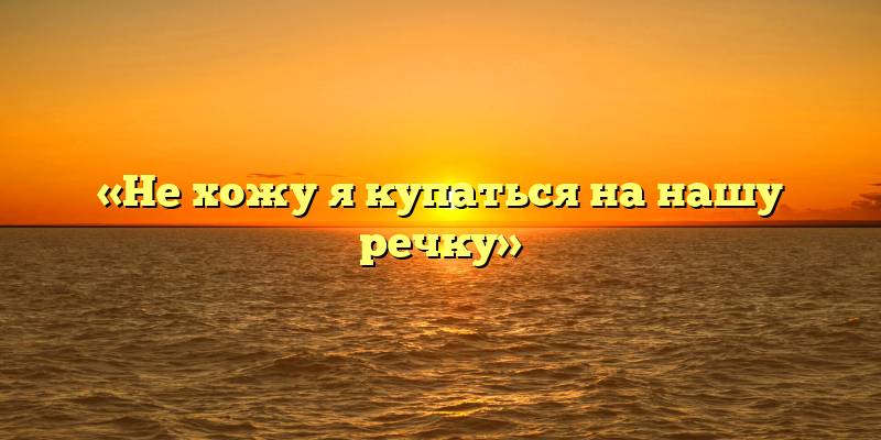 «Не хожу я купаться на нашу речку»