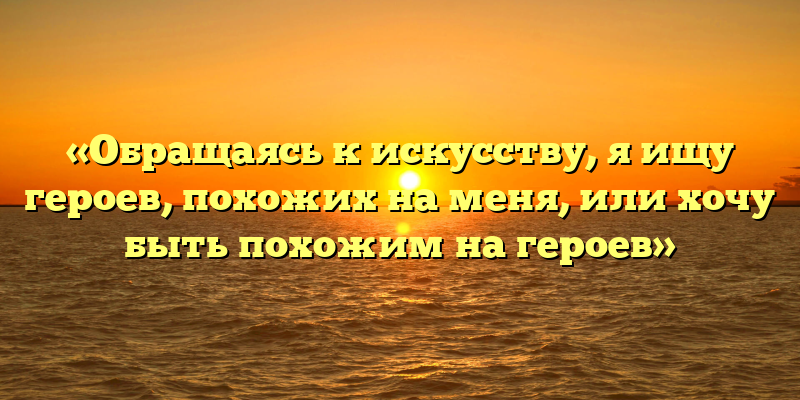 «Обращаясь к искусству, я ищу героев, похожих на меня, или хочу быть похожим на героев»