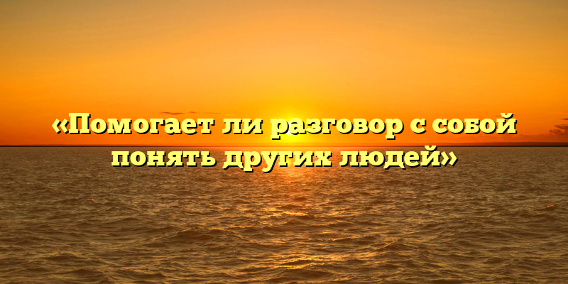 «Помогает ли разговор с собой понять других людей»