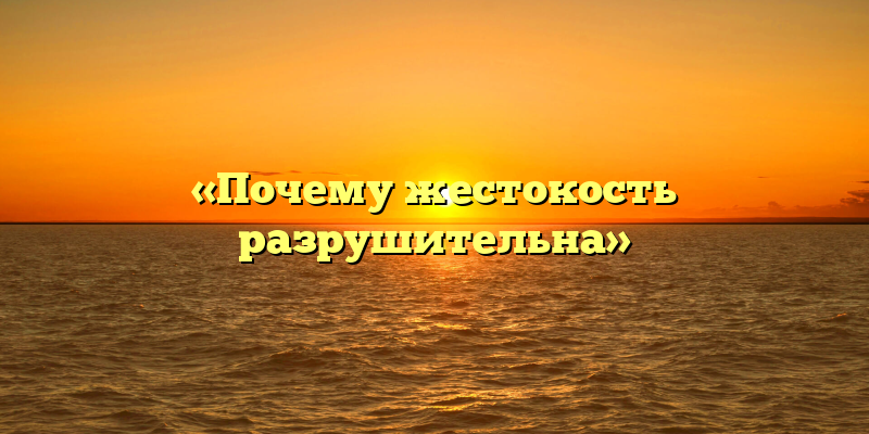 «Почему жестокость разрушительна»