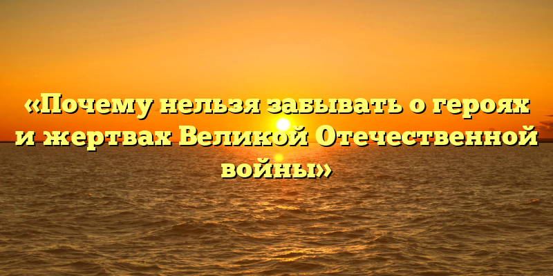 «Почему нельзя забывать о героях и жертвах Великой Отечественной войны»