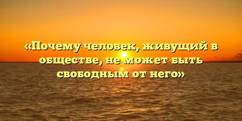 «Почему человек, живущий в обществе, не может быть свободным от него»