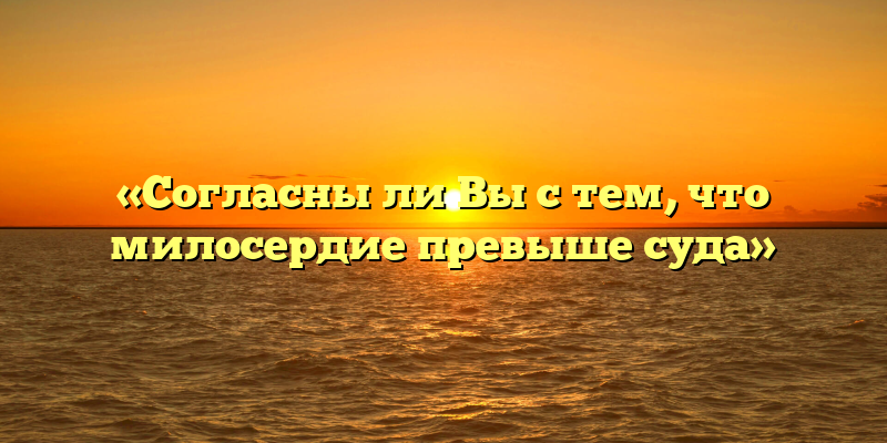 «Согласны ли Вы с тем, что милосердие превыше суда»