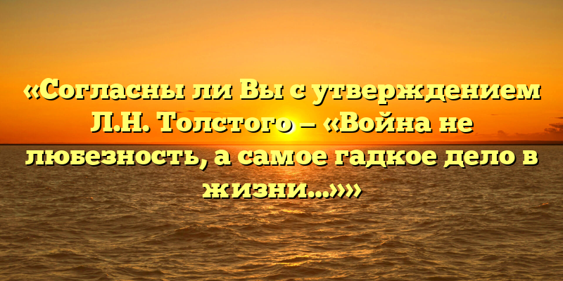 «Согласны ли Вы с утверждением Л.Н. Толстого — «Война не любезность, а самое гадкое дело в жизни…»»