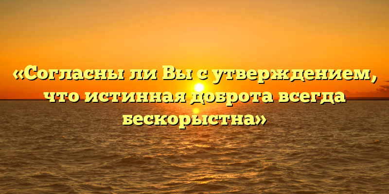 «Согласны ли Вы с утверждением, что истинная доброта всегда бескорыстна»