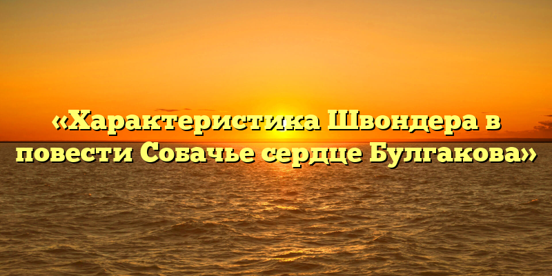 «Характеристика Швондера в повести Собачье сердце Булгакова»