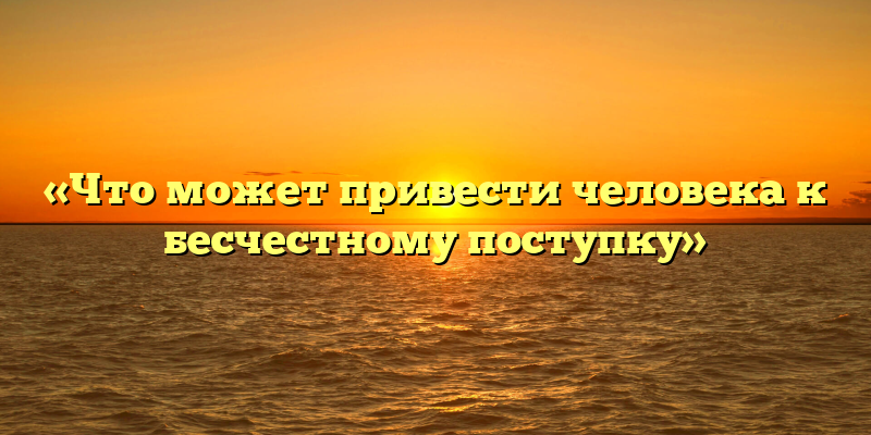 «Что может привести человека к бесчестному поступку»