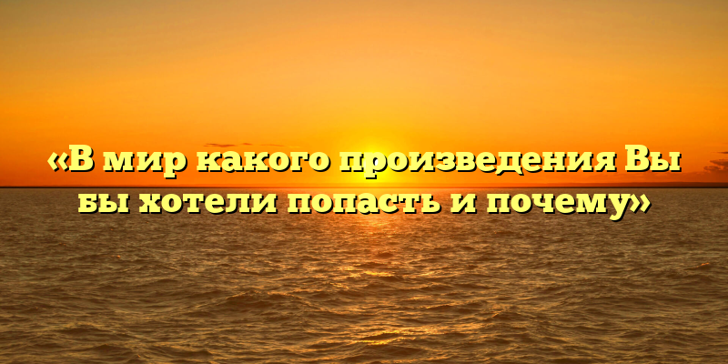 «В мир какого произведения Вы бы хотели попасть и почему»