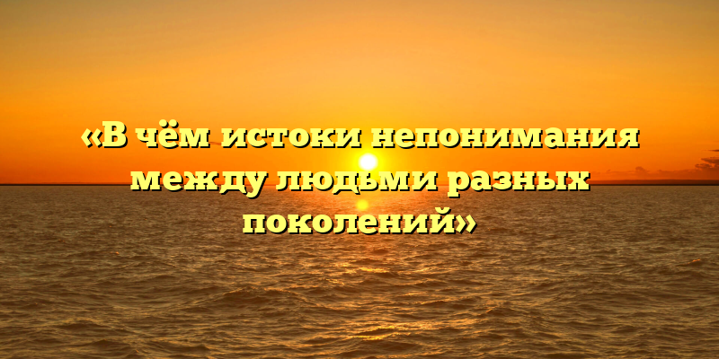 «В чём истоки непонимания между людьми разных поколений»