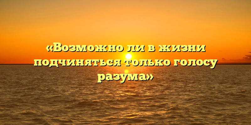 «Возможно ли в жизни подчиняться только голосу разума»