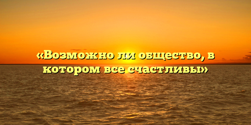 «Возможно ли общество, в котором все счастливы»