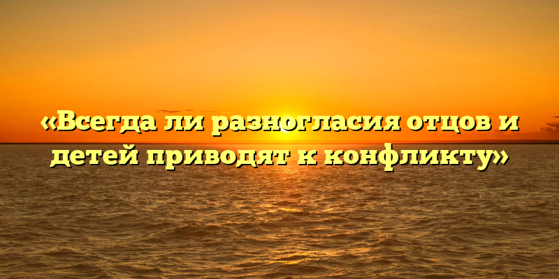 «Всегда ли разногласия отцов и детей приводят к конфликту»