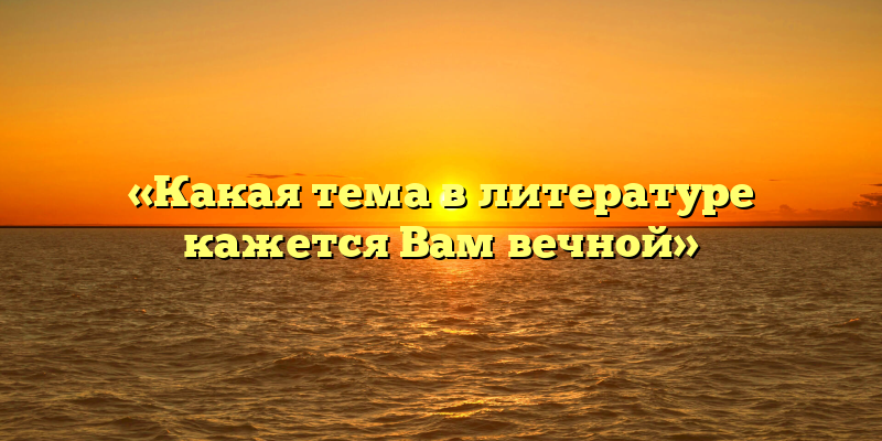 «Какая тема в литературе кажется Вам вечной»