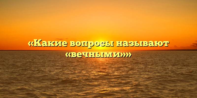 «Какие вопросы называют «вечными»»