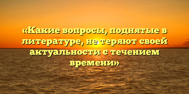 «Какие вопросы, поднятые в литературе, не теряют своей актуальности с течением времени»