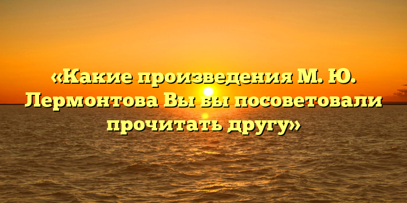 «Какие произведения М. Ю. Лермонтова Вы бы посоветовали прочитать другу»
