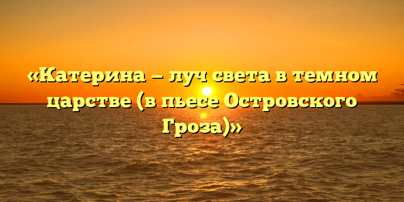 «Катерина — луч света в темном царстве (в пьесе Островского Гроза)»