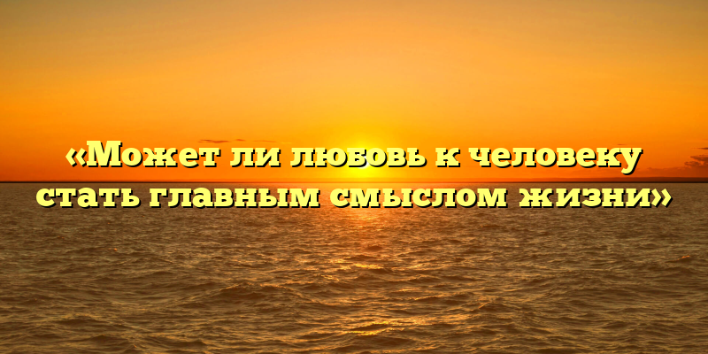 «Может ли любовь к человеку стать главным смыслом жизни»