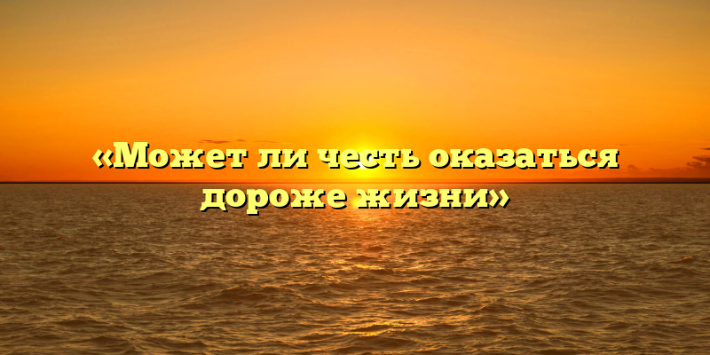«Может ли честь оказаться дороже жизни»