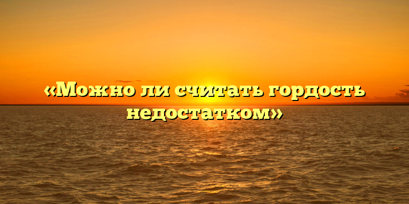 «Можно ли считать гордость недостатком»