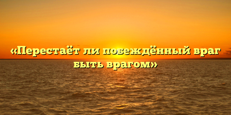 «Перестаёт ли побеждённый враг быть врагом»