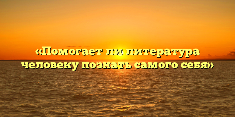 «Помогает ли литература человеку познать самого себя»
