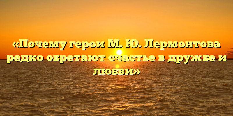 «Почему герои М. Ю. Лермонтова редко обретают счастье в дружбе и любви»