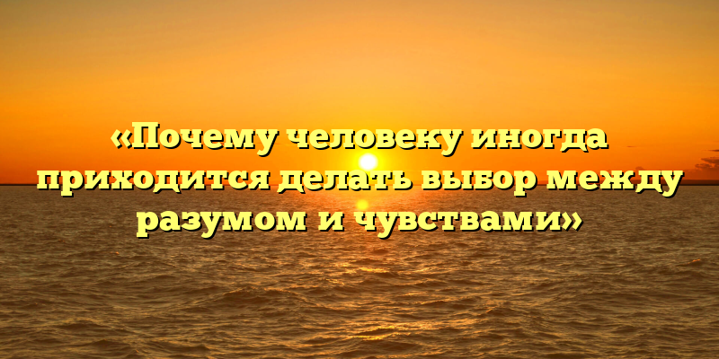 «Почему человеку иногда приходится делать выбор между разумом и чувствами»