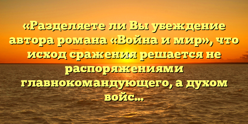 «Разделяете ли Вы убеждение автора романа «Война и мир», что исход сражения решается не распоряжениями главнокомандующего, а духом войска»