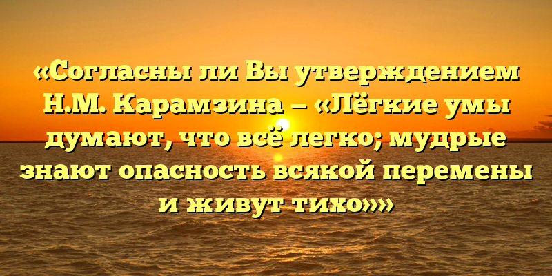 «Согласны ли Вы утверждением Н.М. Карамзина — «Лёгкие умы думают, что всё легко; мудрые знают опасность всякой перемены и живут тихо»»