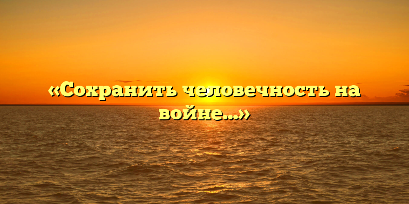 «Сохранить человечность на войне…»