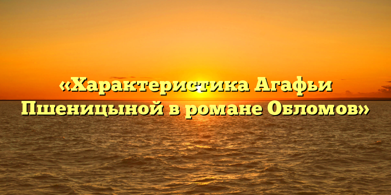 «Характеристика Агафьи Пшеницыной в романе Обломов»