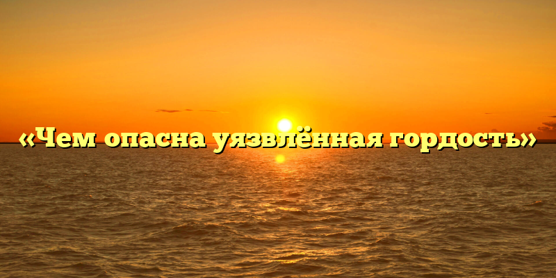 «Чем опасна уязвлённая гордость»