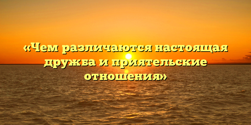 «Чем различаются настоящая дружба и приятельские отношения»