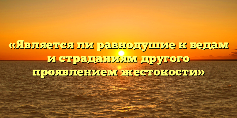 «Является ли равнодушие к бедам и страданиям другого проявлением жестокости»