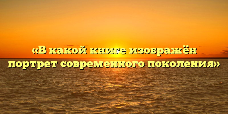 «В какой книге изображён портрет современного поколения»