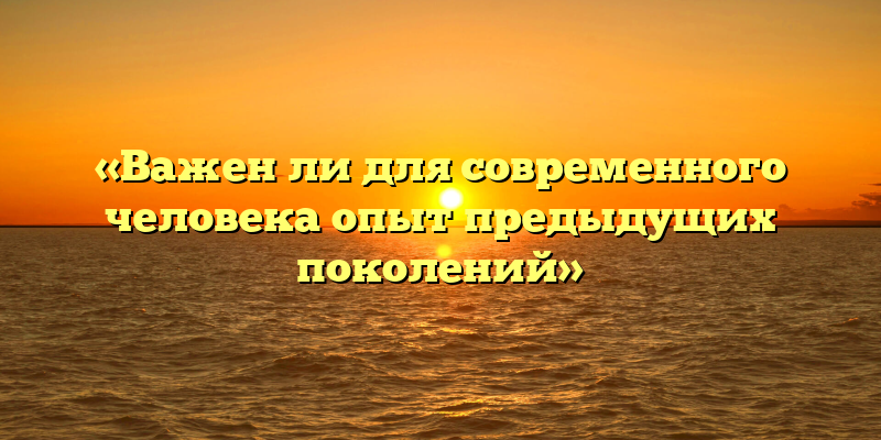 «Важен ли для современного человека опыт предыдущих поколений»