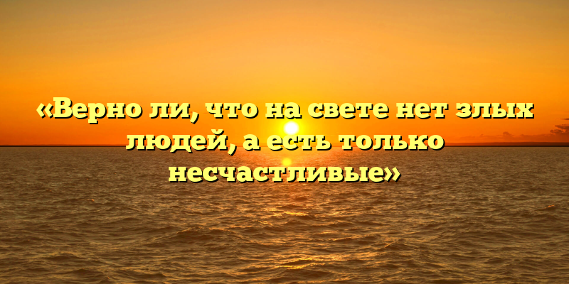 «Верно ли, что на свете нет злых людей, а есть только несчастливые»