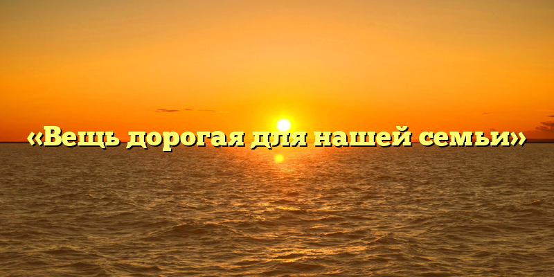 «Вещь дорогая для нашей семьи»