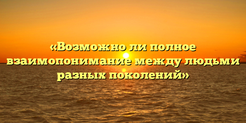 «Возможно ли полное взаимопонимание между людьми разных поколений»