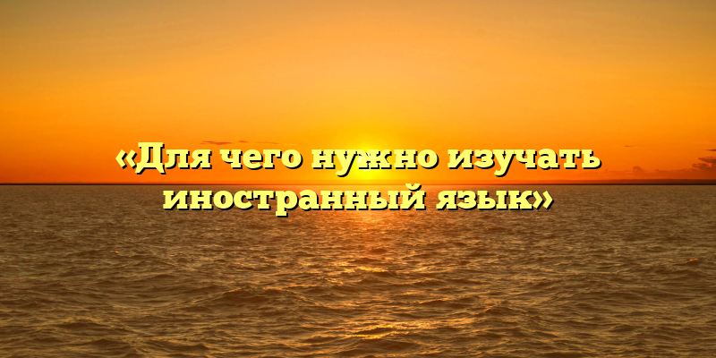 «Для чего нужно изучать иностранный язык»