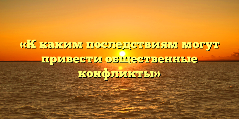 «К каким последствиям могут привести общественные конфликты»